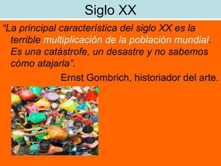 Siglo XX “ La principal característica del siglo XX es la terrible  multiplicación de la población mundial . Es una catástrofe, un desastre y no sabemos cómo atajarla”. Ernst Gombrich, historiador del arte. 