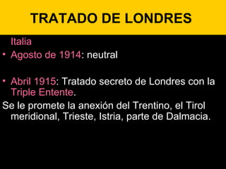 TRATADO DE LONDRES  Italia Agosto de 1914 : neutral Abril 1915 : Tratado secreto de Londres con la  Triple Entente .  Se le promete la anexión del Trentino, el Tirol meridional, Trieste, Istria, parte de Dalmacia. 