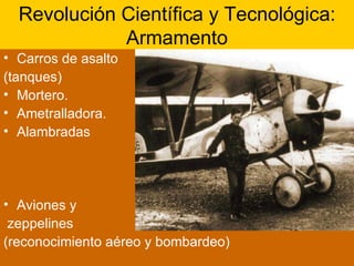 Revolución Científica y Tecnológica: Armamento Carros de asalto  (tanques) Mortero. Ametralladora. Alambradas Aviones y zeppelines (reconocimiento aéreo y bombardeo) 