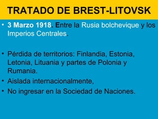TRATADO DE BREST-LITOVSK 3 Marzo 1918 . E ntre la  Rusia bolchevique  y los  Imperios Centrales .  Pérdida de territorios: Finlandia, Estonia, Letonia, Lituania y partes de Polonia y Rumania. Aislada internacionalmente,  No ingresar en la Sociedad de Naciones. 