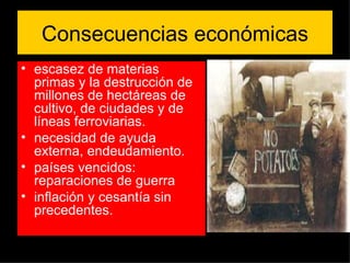 Consecuencias económicas escasez de materias primas y la destrucción de millones de hectáreas de cultivo, de ciudades y de líneas ferroviarias.  necesidad de ayuda externa, endeudamiento. países vencidos: reparaciones de guerra inflación y cesantía sin precedentes. 