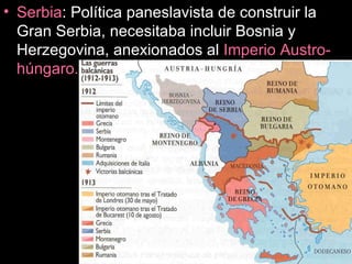 Serbia : Política paneslavista de construir la Gran Serbia, necesitaba incluir Bosnia y Herzegovina, anexionados al  Imperio Austro-húngaro. 