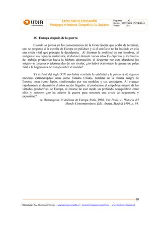 FACULTAD DE EDUCACIÓN                                Programas  TAC
                                                                                       Nombre HISTORIA UNIVERSAL
                          Pedagogía en Historia, Geografía y Cs. Sociales              Versión:   2012




          15. Europa después de la guerra

          Cuando se piensa en las consecuencias de la Gran Guerra que acaba de terminar,
uno se pregunta si la estrella de Europa no palidece y si el conflicto no ha iniciado en ella
una crisis vital que presagia la decadencia. Al diezmar la multitud de sus hombres, al
malgastar sus riquezas materiales, al distraer durante varios años los espíritus y los brazos
de¡ trabajo productivo hacia la bárbara destrucción, al despertar por este abandono las
iniciativas latentes o adormecidas de sus rivales, ¿no habrá ocasionado la guerra un golpe
fatal a la hegemonía de Europa sobre el mundo?

         Ya al final del siglo XIX nos había revelado la vitalidad y la potencia de algunas
naciones extraeuropeas: unas como Estados Unidos, nutridas de la misma sangre de
Europa; otras como Japón, conformadas por sus modelos y sus consejeros. Al avanzar
rápidamente el desarrollo d estos recién llegados, al producirse el empobrecimiento de las
virtudes productivas de Europa, al crearse de este modo un profundo desequilibrio entre
ellos y nosotros ¿no ha abierto la guerra para nosotros una crisis de hegemonía y
expansión?
             A. Demangeon, El declinar de Europa, París, 1920. En: Prats, J., Historia del
                                  Mundo Contemporáneo, Edit. Anaya, Madrid 1996, p. 64.




                                                                                                               10
Directora: Ana Henríquez Orrego – ana.henriquez@udla.cl – historia1imagen@gmail.com – www.historia1imagen.cl
 