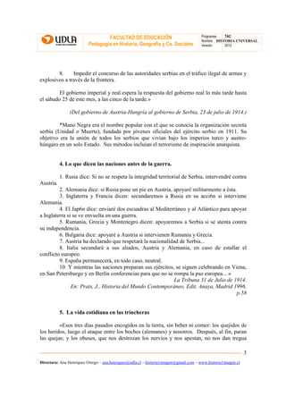 FACULTAD DE EDUCACIÓN                                Programas  TAC
                                                                                       Nombre HISTORIA UNIVERSAL
                          Pedagogía en Historia, Geografía y Cs. Sociales              Versión:   2012




        8.     Impedir el concurso de las autoridades serbias en el tráfico ilegal de armas y
explosivos a través de la frontera.

         El gobierno imperial y real espera la respuesta del gobierno real lo más tarde hasta
el sábado 25 de este mes, a las cinco de la tarde.»

                (Del gobierno de Austria-Hungría al gobierno de Serbia, 23 de julio de 1914.)

         *Mano Negra era el nombre popular con el que se conocía la organización secreta
serbia (Unidad o Muerte), fundada por jóvenes oficiales del ejército serbio en 1911. Su
objetivo era la unión de todos los serbios que vivían bajo los imperios turco y austro-
húngaro en un solo Estado. Sus métodos incluían el terrorismo de inspiración anarquista.


           4. Lo que dicen las naciones antes de la guerra.

           1. Rusia dice: Si no se respeta la integridad territorial de Serbia, intervendré contra
Austria.
         2. Alemania dice: si Rusia pone un pie en Austria, apoyaré militarmente a ésta.
         3. Inglaterra y Francia dicen: secundaremos a Rusia en su acci6n si interviene
Alemania.
         4. El Jap6n dice: enviaré dos escuadras al Mediterráneo y al Atlántico para apoyar
a Inglaterra si se ve envuelta en una guerra.
         5. Rumania, Grecia y Montenegro dicen: apoyaremos a Serbia si se atenta contra
su independencia.
         6. Bulgaria dice: apoyaré a Austria si intervienen Rumania y Grecia.
         7. Austria ha declarado que respetará la nacionalidad de Serbia...
         8. Italia secundará a sus aliados, Austria y Alemania, en caso de estallar el
conflicto europeo.
         9. España permanecerá, en todo caso, neutral.
         10. Y mientras las naciones preparan sus ejércitos, se siguen celebrando en Viena,
en San Petersburgo y en Berlín conferencias para que no se rompa la paz europea... »
                                                             La Tribuna 31 de Julio de 1914.
               En: Prats, J., Historia del Mundo Contemporáneo, Edit. Anaya, Madrid 1996,
                                                                                        p.58


           5. La vida cotidiana en las trincheras

         «Esos tres días pasados encogidos en la tierra, sin beber ni comer: los quejidos de
los heridos, luego el ataque entre los boches (alemanes) y nosotros. Después, al fin, paran
las quejas; y los obuses, que nos destrozan los nervios y nos apestan, no nos dan tregua

                                                                                                               3
Directora: Ana Henríquez Orrego – ana.henriquez@udla.cl – historia1imagen@gmail.com – www.historia1imagen.cl
 