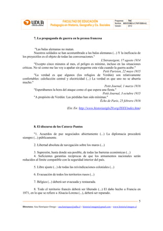 FACULTAD DE EDUCACIÓN                                Programas  TAC
                                                                                       Nombre HISTORIA UNIVERSAL
                          Pedagogía en Historia, Geografía y Cs. Sociales              Versión:   2012




          7. La propaganda de guerra en la prensa francesa


           "Las balas alemanas no matan.
          Nuestros soldados se han acostumbrado a las balas alemanas (...) Y la ineficacia de
los proyectiles es el objeto de todas las conversaciones."
                                                             L'Intransigent, 17 agosto 1914
          "Excepto cinco minutos al mes, el peligro es mínimo, incluso en las situaciones
críticas. No sé como me las voy a apañar sin pegarme esta vida cuando la guerra acabe."
                                                               Petit Parisien, 22 mayo 1915
          "La verdad es que algunos (los refugios de Verdún) son relativamente
confortables: calefacción central y electricidad (...) La verdad es que uno no se aburría
mucho."
                                                                Petit Journal, 1 marzo 1916
          "Esperábamos la hora del ataque como el que espera una fiesta."
                                                              Petit Journal, 3 octubre 1915
          "A propósito de Verdún: Las pérdidas han sido mínimas."
                                                            Écho de Paris, 25 febrero 1916

                                          (En: En: http://www.historiasiglo20.org/ISXX/index.htm)




          8. El discurso de los Catorce Puntos

        "1. Acuerdos de paz negociados abiertamente (...) La diplomacia procederá
siempre (...) públicamente.

          2. Libertad absoluta de navegación sobre los mares (...)

        3. Supresión, hasta donde sea posible, de todas las barreras económicas (...)
        4. Suficientes garantías recíprocas de que los armamentos nacionales serán
reducidos al límite compatible con la seguridad interior del país.

          5. Libre ajuste (...) de todas las reivindicaciones coloniales (...)

          6. Evacuación de todos los territorios rusos (...)

          7. Bélgica (...) deberá ser evacuada y restaurada.

        8. Todo el territorio francés deberá ser liberado (...) El daño hecho a Francia en
1871, en lo que se refiere a Alsacia-Lorena (...), deberá ser reparado.

                                                                                                               5
Directora: Ana Henríquez Orrego – ana.henriquez@udla.cl – historia1imagen@gmail.com – www.historia1imagen.cl
 