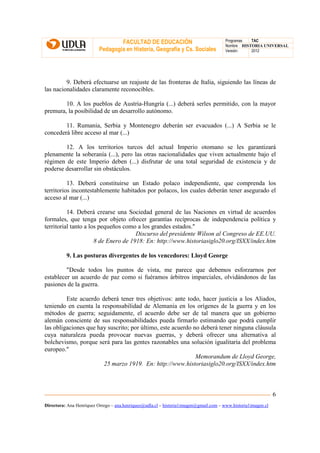 FACULTAD DE EDUCACIÓN                                Programas  TAC
                                                                                       Nombre HISTORIA UNIVERSAL
                          Pedagogía en Historia, Geografía y Cs. Sociales              Versión:   2012




         9. Deberá efectuarse un reajuste de las fronteras de Italia, siguiendo las líneas de
las nacionalidades claramente reconocibles.

        10. A los pueblos de Austria-Hungría (...) deberá serles permitido, con la mayor
premura, la posibilidad de un desarrollo autónomo.

        11. Rumania, Serbia y Montenegro deberán ser evacuados (...) A Serbia se le
concederá libre acceso al mar (...)

        12. A los territorios turcos del actual Imperio otomano se les garantizará
plenamente la soberanía (...), pero las otras nacionalidades que viven actualmente bajo el
régimen de este Imperio deben (...) disfrutar de una total seguridad de existencia y de
poderse desarrollar sin obstáculos.

          13. Deberá constituirse un Estado polaco independiente, que comprenda los
territorios incontestablemente habitados por polacos, los cuales deberán tener asegurado el
acceso al mar (...)

          14. Deberá crearse una Sociedad general de las Naciones en virtud de acuerdos
formales, que tenga por objeto ofrecer garantías recíprocas de independencia política y
territorial tanto a los pequeños como a los grandes estados."
                                      Discurso del presidente Wilson al Congreso de EE.UU.
                      8 de Enero de 1918: En: http://www.historiasiglo20.org/ISXX/index.htm

          9. Las posturas divergentes de los vencedores: Lloyd George

         "Desde todos los puntos de vista, me parece que debemos esforzarnos por
establecer un acuerdo de paz como si fuéramos árbitros imparciales, olvidándonos de las
pasiones de la guerra.

         Este acuerdo deberá tener tres objetivos: ante todo, hacer justicia a los Aliados,
teniendo en cuenta la responsabilidad de Alemania en los orígenes de la guerra y en los
métodos de guerra; seguidamente, el acuerdo debe ser de tal manera que un gobierno
alemán consciente de sus responsabilidades pueda firmarlo estimando que podrá cumplir
las obligaciones que hay suscrito; por último, este acuerdo no deberá tener ninguna cláusula
cuya naturaleza pueda provocar nuevas guerras, y deberá ofrecer una alternativa al
bolchevismo, porque será para las gentes razonables una solución igualitaria del problema
europeo."
                                                             Memorandum de Lloyd George,
                       25 marzo 1919. En: http://www.historiasiglo20.org/ISXX/index.htm



                                                                                                               6
Directora: Ana Henríquez Orrego – ana.henriquez@udla.cl – historia1imagen@gmail.com – www.historia1imagen.cl
 