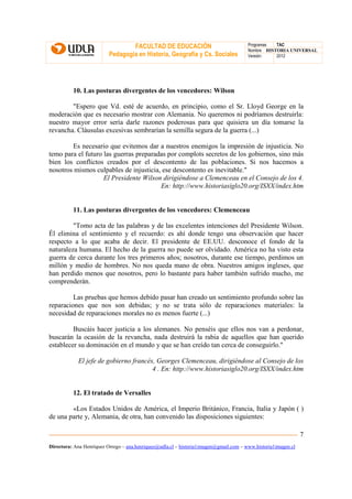 FACULTAD DE EDUCACIÓN                                Programas  TAC
                                                                                       Nombre HISTORIA UNIVERSAL
                          Pedagogía en Historia, Geografía y Cs. Sociales              Versión:   2012




          10. Las posturas divergentes de los vencedores: Wilson

        "Espero que Vd. esté de acuerdo, en principio, como el Sr. Lloyd George en la
moderación que es necesario mostrar con Alemania. No queremos ni podríamos destruirla:
nuestro mayor error sería darle razones poderosas para que quisiera un día tomarse la
revancha. Cláusulas excesivas sembrarían la semilla segura de la guerra (...)

        Es necesario que evitemos dar a nuestros enemigos la impresión de injusticia. No
temo para el futuro las guerras preparadas por complots secretos de los gobiernos, sino más
bien los conflictos creados por el descontento de las poblaciones. Si nos hacemos a
nosotros mismos culpables de injusticia, ese descontento es inevitable."
                    El Presidente Wilson dirigiéndose a Clemenceau en el Consejo de los 4.
                                        En: http://www.historiasiglo20.org/ISXX/index.htm


          11. Las posturas divergentes de los vencedores: Clemenceau

         "Tomo acta de las palabras y de las excelentes intenciones del Presidente Wilson.
Él elimina el sentimiento y el recuerdo: es ahí donde tengo una observación que hacer
respecto a lo que acaba de decir. El presidente de EE.UU. desconoce el fondo de la
naturaleza humana. El hecho de la guerra no puede ser olvidado. América no ha visto esta
guerra de cerca durante los tres primeros años; nosotros, durante ese tiempo, perdimos un
millón y medio de hombres. No nos queda mano de obra. Nuestros amigos ingleses, que
han perdido menos que nosotros, pero lo bastante para haber también sufrido mucho, me
comprenderán.

         Las pruebas que hemos debido pasar han creado un sentimiento profundo sobre las
reparaciones que nos son debidas; y no se trata sólo de reparaciones materiales: la
necesidad de reparaciones morales no es menos fuerte (...)

         Buscáis hacer justicia a los alemanes. No penséis que ellos nos van a perdonar,
buscarán la ocasión de la revancha, nada destruirá la rabia de aquellos que han querido
establecer su dominación en el mundo y que se han creído tan cerca de conseguirlo."

            El jefe de gobierno francés, Georges Clemenceau, dirigiéndose al Consejo de los
                                       4 . En: http://www.historiasiglo20.org/ISXX/index.htm


          12. El tratado de Versalles

        «Los Estados Unidos de América, el Imperio Británico, Francia, Italia y Japón ( )
de una parte y, Alemania, de otra, han convenido las disposiciones siguientes:

                                                                                                               7
Directora: Ana Henríquez Orrego – ana.henriquez@udla.cl – historia1imagen@gmail.com – www.historia1imagen.cl
 