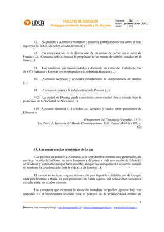 FACULTAD DE EDUCACIÓN                                Programas  TAC
                                                                                       Nombre HISTORIA UNIVERSAL
                          Pedagogía en Historia, Geografía y Cs. Sociales              Versión:   2012




        42. Se prohíbe a Alemania mantener o construir fortificaciones sea sobre el lado
izquierdo del Rhin, sea sobre el lado derecho ( ).

          45. En compensación de la destrucción de las minas de carbón en el norte de
Francia (...), Alemania cede a Francia la propiedad de las minas de carbón situadas en el
Sarre (...)

        51. Los territorios que fueron cedidos a Alemania en virtud del Tratado de Paz
de 1871 (Alsacia y Lorena) son reintegrados a la soberanía francesa (...)

          80.     Alemania reconoce y respetará estrictamente la independencia de Austria
(...)

          87.     Alemania reconoce la independencia de Polonia (...)

         102. La ciudad de Danzig queda constituida como ciudad libre y situada bajo la
protección de la Sociedad de Naciones (...)

        119. Alemania renuncia (...) a todos sus derechos y títulos sobre posesiones de
Ultramar.»

                                                 (Fragmentos del Tratado de Versalles, 1919.
              En: Prats, J., Historia del Mundo Contemporáneo, Edit. Anaya, Madrid 1996, p.
                                                                                         62)




          13. Las consecuencias económicas de la paz

         «La política de reducir a Alemania a la servidumbre durante una generación, de
envilecer la vida de millones de seres humanos y de privar a toda una nación de felicidad,
sería odiosa y detestable aunque fuera posible, aunque nos enriqueciera a nosotros, aunque
no sembrara la decadencia de toda la vida (...) de Europa (...).

         El tratado no incluye ninguna disposición para lograr la rehabilitación de Europa;
nada para levantar a Rusia, ni para promover, en forma alguna, una solidaridad económica
estrecha entre los aliados mismos.

         Los caracteres que expresan la situación inmediata se pueden agrupar bajo tres
epígrafes: 1) el hundimiento absoluto para el porvenir de la productividad interior de

                                                                                                               8
Directora: Ana Henríquez Orrego – ana.henriquez@udla.cl – historia1imagen@gmail.com – www.historia1imagen.cl
 