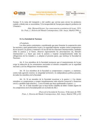 FACULTAD DE EDUCACIÓN                                Programas  TAC
                                                                                       Nombre HISTORIA UNIVERSAL
                          Pedagogía en Historia, Geografía y Cs. Sociales              Versión:   2012




Europa; 2) la ruina del transporte y del cambio que servían para enviar los productos
cuándo y dónde más se necesitaban; 3) la incapacidad de Europa para adquirir productos de
Ultramar.»
                   John Maynard Keynes: Las consecuencias económicas de la paz, 1919.
           En: Prats, J., Historia del Mundo Contemporáneo, Edit. Anaya, Madrid 1996, p.
                                                                                       62


          14. La Sociedad de Naciones

         «Preámbulo.
         Las altas partes contratantes, considerando que para fomentar la cooperación entre
las naciones y para garantizarles la paz y la seguridad importa: aceptar ciertos compromisos
de no recurrir a la guerra y mantener a la luz del día las relaciones internacionales, fundadas
sobre la justicia y el honor, observar rigurosamente las prescripciones de¡ Derecho
internacional (...), hacer que reine la justicia y respetar escrupulosamente todas las
obligaciones de los tratados (...), adoptan el presente pacto, que instituye la Sociedad de
Naciones:

         Art. 8. Los miembros de la Sociedad reconocen que el mantenimiento de la paz
exige la reducción de los armamentos nacionales al mínimo compatible con la seguridad
nacional y con las obligaciones internacionales.

         Art. 10. Los miembros de la Sociedad se comprometen a respetar y a mantener,
contra toda agresión exterior, la integridad territorial y la independencia política presente,
de todos los miembros de la Sociedad.

          Art. 16. Si un miembro de la Sociedad recurriese a la guerra (...) los demás
miembros se comprometen a romper inmediatamente toda relación comercial o financiera
con él, a prohibir toda relación (...) con el Estado que haya quebrantado el pacto (...).
          Art. 16. 4 Todo miembro que se haya hecho culpable de haber violado alguno de
los compromisos de la Sociedad podrá ser excluido de ella.»

                                      (Pacto de la Sociedad de Nociones, 10 de enero de 1920.
              Prats, J., Historia del Mundo Contemporáneo, Edit. Anaya, Madrid 1996, p.63)




                                                                                                               9
Directora: Ana Henríquez Orrego – ana.henriquez@udla.cl – historia1imagen@gmail.com – www.historia1imagen.cl
 