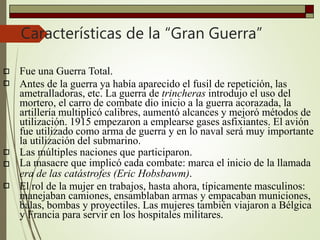 Características de la “Gran Guerra”





Fue una Guerra Total.
Antes de la guerra ya había aparecido el fusil de repetición, las
ametralladoras, etc. La guerra de trincheras introdujo el uso del
mortero, el carro de combate dio inicio a la guerra acorazada, la
artillería multiplicó calibres, aumentó alcances y mejoró métodos de
utilización. 1915 empezaron a emplearse gases asfixiantes. El avión
fue utilizado como arma de guerra y en lo naval será muy importante
la utilización del submarino.
Las múltiples naciones que participaron.
La masacre que implicó cada combate: marca el inicio de la llamada
era de las catástrofes (Eric Hobsbawm).
El rol de la mujer en trabajos, hasta ahora, típicamente masculinos:
manejaban camiones, ensamblaban armas y empacaban municiones,
balas, bombas y proyectiles. Las mujeres también viajaron a Bélgica
y Francia para servir en los hospitales militares.
 