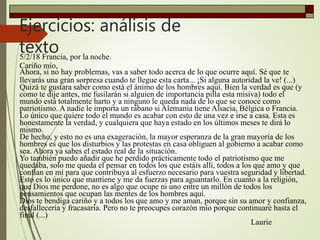 Ejercicios: análisis de
texto5/2/18 Francia, por la noche.
Cariño mío,
Ahora, si no hay problemas, vas a saber todo acerca de lo que ocurre aquí. Sé que te
llevarás una gran sorpresa cuando te llegue esta carta... ¡Si alguna autoridad la ve! (...)
Quizá te gustara saber como está el ánimo de los hombres aquí. Bien la verdad es que (y
como te dije antes, me fusilarán si alguien de importancia pilla esta misiva) todo el
mundo está totalmente harto y a ninguno le queda nada de lo que se conoce como
patriotismo. A nadie le importa un rábano si Alemania tiene Alsacia, Bélgica o Francia.
Lo único que quiere todo el mundo es acabar con esto de una vez e irse a casa. Esta es
honestamente la verdad, y cualquiera que haya estado en los últimos meses te dirá lo
mismo.
De hecho, y esto no es una exageración, la mayor esperanza de la gran mayoría de los
hombres es que los disturbios y las protestas en casa obliguen al gobierno a acabar como
sea. Ahora ya sabes el estado real de la situación.
Yo también puedo añadir que he perdido prácticamente todo el patriotismo que me
quedaba, solo me queda el pensar en todos los que estáis allí, todos a los que amo y que
confían en mí para que contribuya al esfuerzo necesario para vuestra seguridad y libertad.
Esto es lo único que mantiene y me da fuerzas para aguantarlo. En cuanto a la religión,
que Dios me perdone, no es algo que ocupe ni uno entre un millón de todos los
pensamientos que ocupan las mentes de los hombres aquí.
Dios te bendiga cariño y a todos los que amo y me aman, porque sin su amor y confianza,
desfallecería y fracasaría. Pero no te preocupes corazón mío porque continuaré hasta el
final (...)
Laurie
 