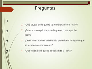 Preguntas
1 ¿Qué causas de la guerra se mencionan en el texto?
2 ¿Esta carta en qué etapa de la guerra crees que fue
escrita?
3 ¿Crees que Laurie es un soldado profesional o alguien que
se reclutó voluntariamente?
4 ¿Qué visión de la guerra te transmite la carta?




 