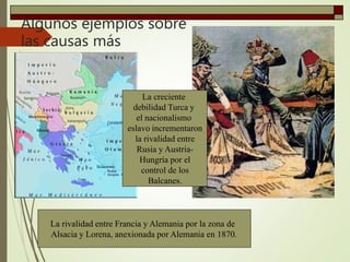 Algunos ejemplos sobre
las causas más
importantes
La creciente
debilidad Turca y
el nacionalismo
eslavo incrementaron
la rivalidad entre
Rusia y Austria-
Hungría por el
control de los
Balcanes.
La rivalidad entre Francia y Alemania por la zona de
Alsacia y Lorena, anexionada por Alemania en 1870.
 