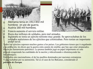  Alemania tenía en 1913 850 mil
hombres en pie de guerra.
Austria 160 mil hombres.



Francia aumenta el servicio militar.
Rusia dos millones de soldados, pero mal armados.
Inglaterra no tenía un ejército terrestre muy grande. Se aprovechaban de los
soldados autóctonos de los ejércitos que colonizaban. Pero tenían un importante
poder naval.
Todos los ejércitos suponen muchos gastos a los países. Los gobiernos tienen que ir engañando
a su población, les dicen que la guerra está a punto de estallar, que hay que estar preparados.
Hacen un llamamiento patriótico. La prensa también jugó un papel importante en este
proceso exagerando las cualidades de la nación y ridiculizando o disminuyendo las
del extranjero.
Pero había otro nacionalismo, el de los pueblos dominados por naciones extranjeras
Y que luchaban por su autonomía. Tal es el caso de los Balcanes, considerado el
polvorín de Europa.
 