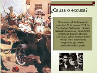 ¿Causa o excusa?
El asesinato del Archiduque de
Austria: el 28 de junio de 1914 fue
Asesinado el Archiduque Francisco
Fernando, heredero del trono Austro-
Húngaro, en Sarajevo (Bosnia).
Un activista servio-bosnio, Gavrilo
Princip, fue el autor de este
magnicidio que termina
desencadenando la guerra.
 