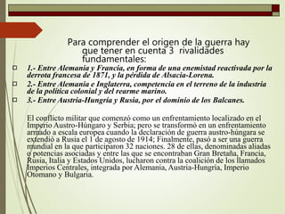 Para comprender el origen de la guerra hay
que tener en cuenta 3 rivalidades
fundamentales:



1.- Entre Alemania y Francia, en forma de una enemistad reactivada por la
derrota francesa de 1871, y la pérdida de Alsacia-Lorena.
2.- Entre Alemania e Inglaterra, competencia en el terreno de la industria
de la política colonial y del rearme marino.
3.- Entre Austria-Hungría y Rusia, por el dominio de los Balcanes.
El conflicto militar que comenzó como un enfrentamiento localizado en el
Imperio Austro-Húngaro y Serbia; pero se transformó en un enfrentamiento
armado a escala europea cuando la declaración de guerra austro-húngara se
extendió a Rusia el 1 de agosto de 1914; Finalmente, pasó a ser una guerra
mundial en la que participaron 32 naciones. 28 de ellas, denominadas aliadas
o potencias asociadas y entre las que se encontraban Gran Bretaña, Francia,
Rusia, Italia y Estados Unidos, lucharon contra la coalición de los llamados
Imperios Centrales, integrada por Alemania, Austria-Hungría, Imperio
Otomano y Bulgaria.
 