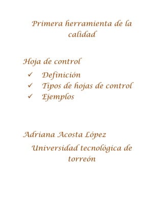 Primera herramienta de la
            calidad


Hoja de control
    Definición
    Tipos de hojas de control
    Ejemplos




Adriana Acosta López
  Universidad tecnológica de
            torreón
 