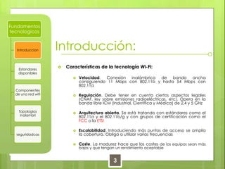 Introducción: Características de la tecnología Wi-Fi:Velocidad. Conexión inalámbrica de banda ancha consiguiendo 11 Mbps con 802.11b y hasta 54 Mbps con 802.11aRegulación. Debe tener en cuenta ciertos aspectos legales (CNAF, ley sobre emisiones radioeléctricas, etc). Opera en la banda libre ICM (Industrial, Científica y Médica) de 2,4 y 5 GHzArquitectura abierta. Se está tratando con estándares como el 802.11a y el 802.11b/g y con grupos de certificación como el FCC o la ETSIEscalabilidad. Introduciendo más puntos de acceso se amplia la cobertura. Obliga a utilizar varias frecuenciasCoste. La madurez hace que los costes de los equipos sean más bajos y que tengan un rendimiento aceptable3