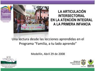 LA ARTICULACIÓN INTERSECTORIAL  EN LA ATENCIÓN INTEGRAL  A LA PRIMERA INFANCIA Una lectura desde las lecciones aprendidas en el Programa “Familia, a tu lado aprendo” Medellín, Abril 29 de 2008 