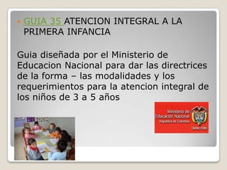    GUIA 35 ATENCION INTEGRAL A LA
    PRIMERA INFANCIA

Guia diseñada por el Ministerio de
Educacion Nacional para dar las directrices
de la forma – las modalidades y los
requerimientos para la atencion integral de
los niños de 3 a 5 años
 