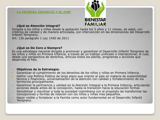    LA PRIMERA INFANCIA Y EL ICBF



   ¿Qué es Atención integral?
Dirigida a los niños y niñas desde la gestación hasta los 5 años y 11 meses, de edad, con
criterios de calidad y de manera articulada, con intervención en las dimensiones del Desarrollo
Infantil Temprano.
Art. 136 parágrafo 1 Ley 1450 de 2011


   ¿Qué es De Cero a Siempre?
Es una estrategia nacional dirigida a promover y garantizar el Desarrollo Infantil Temprano de
los niños y niñas en Primera Infancia, a través de un trabajo unificado e intersectorial, el cual,
desde una perspectiva de derechos, articula todos los planes, programas y acciones que
desarrolla el País.


   Objetivos de la Estrategia:
   Garantizar el cumplimiento de los derechos de los niños y niñas en Primera Infancia.
   Definir una Política Pública de largo plazo que oriente al país en materia de sostenibilidad
    técnica y financiera, universalización de la atención con calidad y fortalecimiento de los
    territorios principalmente.
   Garantizar la pertinencia y calidad en la Atención Integral a la Primera Infancia, articulando
    acciones desde antes de la concepción, hasta la transición hacia la educación formal.
   Sensibilizar y movilizar a toda la sociedad colombiana con el propósito de transformar las
    concepciones y formas de relación con los niños y niñas mas pequeños.
   Hacer visible y fortalecer a la Familia como actor fundamental en el Desarrollo Infantil
    Temprano.
 