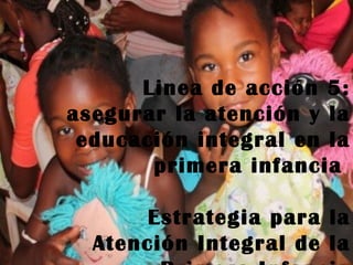 Estrategia para la
Atención Integral de la
Primera Infancia
Linea de acción 5:
asegurar la atención y la
educación integral en la
primera infancia
Estrategia para la
Atención Integral de la
 