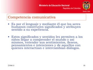 Competencia comunicativa Es por el lenguaje y mediante él que los seres humanos construyen significados y atribuyen sentido a su experiencia.  Estos significados y sentidos les permiten a los niños llegar a comprender el mundo y así mismos, entender sus sentimientos, deseos, pensamientos e intenciones y de aquellos con quienes interactúan e intercambian diálogos. 25/06/11 