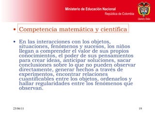 Competencia matemática y científica En las interacciones con los objetos, situaciones, fenómenos y sucesos, los niños llegan a comprender el valor de sus propios conocimientos, el poder de sus pensamientos para crear ideas, anticipar soluciones, sacar conclusiones sobre lo que no pueden observar directamente, generar hechos a través de experimentos, encontrar relaciones cuantificables entre los objetos, ordenarlos y hallar regularidades entre los fenómenos que observan. 25/06/11 