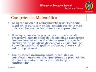 Competencia Matemática La apropiación del conocimiento numérico toma lugar en la cultura y en las actividades de la vida diaria en las cuales los niños se comprometen. Esta apropiación es posible por un proceso de progresiva significación de los sistemas numéricos convencionales como el sistema numérico verbal (secuencia de palabras de conteo) y el sistema de notación arábica (9 grafías arábicas, el cero y el valor de posición) Los números naturales constituyen objetos completamente mentales que gozan de propiedades abstractas, entre ellas la ordinalidad y la cardinalidad. 25/06/11 