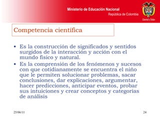 Competencia científica Es la construcción de significados y sentidos surgidos de la interacción y acción con el mundo físico y natural. Es la comprensión de los fenómenos y sucesos con que cotidianamente se encuentra el niño que le permiten solucionar problemas, sacar conclusiones, dar explicaciones, argumentar, hacer predicciones, anticipar eventos, probar sus intuiciones y crear conceptos y categorías de análisis 25/06/11 