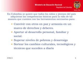 En Colombia se quiere que todos los niños y jóvenes del país adquieran las competencias básicas para la vida de tal manera que cuenten con las herramientas necesarias para: Convivir con otros en paz y armonía en un marco de derechos y deberes. Aportar al desarrollo personal, familiar y social. Superar niveles de pobreza y desarraigo Sortear los cambios culturales, tecnológicos y técnicos que suceden a diario 25/06/11 