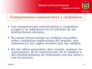 Competencias comunicativa y ciudadana Las competencias comunicativa y ciudadana surgen y se adquieren en el contexto de las interacciones sociales.  En estas interacciones se realizan acuerdos sobre categorías explicativas del mundo, sus relaciones y las reglas sociales que las validan. En los niños pequeños, dan cuenta, aunque no únicamente, de la construcción de sí mismos y del establecimiento de relaciones con los otros y con el entorno. 25/06/11 