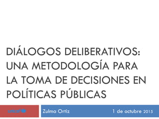 DIÁLOGOS DELIBERATIVOS:
UNA METODOLOGÍA PARA
LA TOMA DE DECISIONES EN
POLÍTICAS PÚBLICAS
Zulma Ortiz 1 de octubre 2015
 