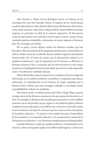 13
Prólogo
Alan Sánchez y María Gracia Rodríguez hacen un balance de las
investigaciones que han buscado evaluar el impacto de las transferencias
condicionadas (Juntos) sobre distintas dimensiones del bienestar de los niños,
como salud, nutrición, educación y trabajo infantil. Aquí también el contexto
importa, en particular la edad de la primera exposición. El documento
resalta de qué manera intervenciones como la que se reseña, aunque tienen
resultados positivos indudables, alcanzarían un mayor impacto si formaran
parte de estrategias articuladas.
Por su parte, Lorena Alcázar analiza los distintos estudios que han
buscado evaluar la situación de los programas alimentarios y nutricionales en
el Perú, dando cuenta de su reducida eficacia cuando se ignora la articulación
intersectorial. Así, el hecho de aceptar que la desnutrición infantil es un
problema multicausal, y que la importancia de los factores es diferente en
distintos contextos, lleva a reconocer que las intervenciones en este campo
requieren ser desplegadas de manera articulada, pues de este modo responden
mejor a las diferentes realidades del país.
Martín Benavides y Jimena Stuart hacen un balance de la investigación
relacionada con la violencia infantil y las políticas y programas que buscan
enfrentarla. La identificación de los factores de riesgo resaltados por la
literatura hace evidente que solo estrategias múltiples y articuladas tienen
la posibilidad de reducir este problema.
Del mismo modo, el trabajo de Juan José Díaz y Hugo Ñopo muestra
la importancia de los distintos contextos en los que operan los docentes en el
Perú. Por ejemplo, la dinámica del recambio generacional en el sector público
contrasta con la del privado, lo que sugiere la necesidad de aplicar políticas
complementarias adecuadas a estas diferencias. Asimismo, el estudio analiza
la carrera docente, sin dejar de reconocer que los avances en los otros pilares
de la política educativa —la mejora en las condiciones para el aprendizaje
de los estudiantes y en la gestión educativa, y la recuperación y mejora de la
infraestructura educativa— son elementos complementarios indispensables.
Gerardo Damonte estudia los cambios políticos e institucionales en la
minería y cómo estos pueden explicar la conflictividad vigente. La literatura
 