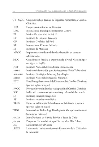22 Investigación para el desarrollo en el Perú. Once balances
GTTSACC Grupo deTrabajoTécnico de Seguridad Alimentaria y Cambio
Climático
HCB Hogares comunitarios de bienestar
IDRC International Development Research Centre
IEI Institución educativa de inicial
IEP Instituto de Estudios Peruanos
IGP Instituto Geofísico del Perú
IKI International Climate Initiative
IM Instituto de Montaña
IMACC Implementación de medidas de adaptación en cuencas
		 seleccionadas
iNDC Contribución Prevista y Determinada a Nivel Nacional (por
sus siglas en inglés)
INEI Instituto Nacional de Estadística e Informática
Infant Instituto de Formación para Adolescentes y NiñosTrabajadores
Ingemmet Instituto Geológico, Minero y Metalúrgico
Inrena Instituto Nacional de Recursos Naturales
IPCC Panel Intergubernamental de Expertos sobre Cambio Climático
(por sus siglas en inglés)
IPACC Proyecto Inversión Pública y Adaptación al Cambio Climático
ISEC Índice del entorno socioeconómico y cultural de la escuela
ISP Instituto superior pedagógico
IST Instituto superior tecnológico
ITERS Escala de calificación del ambiente de la infancia temprana
		 (por sus siglas en inglés)
ITDG Intermediate Technology Development Group (actualmente
Soluciones Prácticas)
Junaeb Junta Nacional de Auxilio Escolar y Becas de Chile
Juntos Programa Nacional de Apoyo Directo a los Más Pobres
LAC Latinoamérica y el Caribe
LLECE Laboratorio Latinoamericano de Evaluación de la Calidad de
la Educación
 
