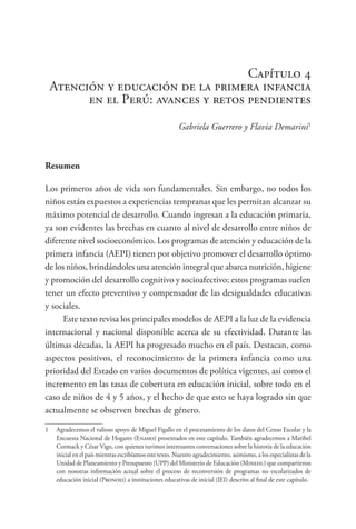 Capítulo 4
Atención y educación de la primera infancia
en el Perú: avances y retos pendientes
Gabriela Guerrero y Flavia Demarini1
Resumen
Los primeros años de vida son fundamentales. Sin embargo, no todos los
niños están expuestos a experiencias tempranas que les permitan alcanzar su
máximo potencial de desarrollo. Cuando ingresan a la educación primaria,
ya son evidentes las brechas en cuanto al nivel de desarrollo entre niños de
diferente nivel socioeconómico. Los programas de atención y educación de la
primera infancia (AEPI) tienen por objetivo promover el desarrollo óptimo
de los niños, brindándoles una atención integral que abarca nutrición, higiene
y promoción del desarrollo cognitivo y socioafectivo; estos programas suelen
tener un efecto preventivo y compensador de las desigualdades educativas
y sociales.
Este texto revisa los principales modelos de AEPI a la luz de la evidencia
internacional y nacional disponible acerca de su efectividad. Durante las
últimas décadas, la AEPI ha progresado mucho en el país. Destacan, como
aspectos positivos, el reconocimiento de la primera infancia como una
prioridad del Estado en varios documentos de política vigentes, así como el
incremento en las tasas de cobertura en educación inicial, sobre todo en el
caso de niños de 4 y 5 años, y el hecho de que esto se haya logrado sin que
actualmente se observen brechas de género.
1 Agradecemos el valioso apoyo de Miguel Figallo en el procesamiento de los datos del Censo Escolar y la
Encuesta Nacional de Hogares (Enaho) presentados en este capítulo. También agradecemos a Maribel
Cormack y César Vigo, con quienes tuvimos interesantes conversaciones sobre la historia de la educación
inicial en el país mientras escribíamos este texto. Nuestro agradecimiento, asimismo, a los especialistas de la
Unidad de Planeamiento y Presupuesto (UPP) del Ministerio de Educación (Minedu) que compartieron
con nosotras información actual sobre el proceso de reconversión de programas no escolarizados de
educación inicial (Pronoei) a instituciones educativas de inicial (IEI) descrito al final de este capítulo.
 