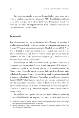 164 Gabriela Guerrero y Flavia Demarini
Para seguir mejorando, se propone la necesidad de hacer frente a tres
retos: la ampliación del acceso a programas AEPI de calidad para niños de
0 a 2 años, la mejora de la calidad de la oferta de educación inicial para
niños de 3 a 5 años, y la implementación de un sistema de evaluación del
desarrollo infantil a nivel nacional.
Introducción
Los primeros años de vida son fundamentales. Durante ese periodo, el
cerebro se desarrolla más rápido que nunca y se estima que cada segundo se
forman 700 nuevas conexiones neuronales (Shonkoff y otros 2009). A los
3 años de edad, el cerebro de un niño es dos veces más activo que el de un
adulto (Brotherson 2009). Los dos factores críticos para el desarrollo del
cerebro de un niño son las experiencias tempranas, y la interacción con el
ambiente físico y social que lo rodea.
Sin embargo, no todos los niños2
están expuestos a experiencias
tempranas que les permitan alcanzar su máximo potencial de desarrollo
durante esta etapa de su vida. Cuando ingresan a la educación primaria, a los
6 años, ya son evidentes las brechas en cuanto al nivel de desarrollo entre niños
de bajo nivel socioeconómico y sus pares de mejor nivel socioeconómico. La
evaluación realizada por el Proyecto Regional de Indicadores de Desarrollo
Infantil (PRIDI)3
identifica que cuando un niño ubicado en el quintil más
bajo del índice de riqueza cumple 5 años, su desarrollo está detrás del de sus
pares ubicados en el quintil más alto por 2 meses en la dimensión cognitiva,
9 meses en la motricidad, y 16 meses en lenguaje y comunicación (Verdisco
y otros 2015).
Estas diferencias tempranas, relacionadas con el nivel socioeconómico y
la estimulación brindada por los padres en el hogar, se vuelven más marcadas
2 Para facilitar la lectura del capítulo, se usan las palabras niño o niños para referirse a niñas y niños, sin que
esto constituya una omisión o discriminación de género.
3 Proyecto financiado por el Banco Interamericano de Desarrollo (BID) en cuatro países de la región: Costa
Rica, Nicaragua, Paraguay y Perú.
 