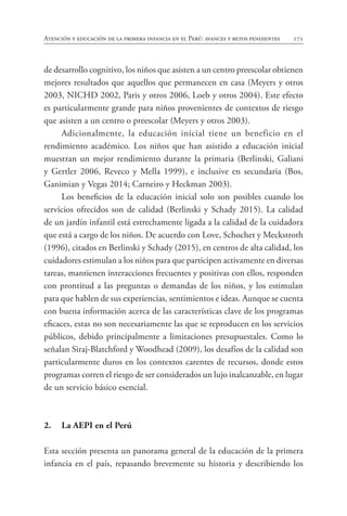 171
Atención y educación de la primera infancia en el Perú: avances y retos pendientes
de desarrollo cognitivo, los niños que asisten a un centro preescolar obtienen
mejores resultados que aquellos que permanecen en casa (Meyers y otros
2003, NICHD 2002, Paris y otros 2006, Loeb y otros 2004). Este efecto
es particularmente grande para niños provenientes de contextos de riesgo
que asisten a un centro o preescolar (Meyers y otros 2003).
Adicionalmente, la educación inicial tiene un beneficio en el
rendimiento académico. Los niños que han asistido a educación inicial
muestran un mejor rendimiento durante la primaria (Berlinski, Galiani
y Gertler 2006, Reveco y Mella 1999), e inclusive en secundaria (Bos,
Ganimian y Vegas 2014; Carneiro y Heckman 2003).
Los beneficios de la educación inicial solo son posibles cuando los
servicios ofrecidos son de calidad (Berlinski y Schady 2015). La calidad
de un jardín infantil está estrechamente ligada a la calidad de la cuidadora
que está a cargo de los niños. De acuerdo con Love, Schochet y Meckstroth
(1996), citados en Berlinski y Schady (2015), en centros de alta calidad, los
cuidadores estimulan a los niños para que participen activamente en diversas
tareas, mantienen interacciones frecuentes y positivas con ellos, responden
con prontitud a las preguntas o demandas de los niños, y los estimulan
para que hablen de sus experiencias, sentimientos e ideas. Aunque se cuenta
con buena información acerca de las características clave de los programas
eficaces, estas no son necesariamente las que se reproducen en los servicios
públicos, debido principalmente a limitaciones presupuestales. Como lo
señalan Siraj-Blatchford y Woodhead (2009), los desafíos de la calidad son
particularmente duros en los contextos carentes de recursos, donde estos
programas corren el riesgo de ser considerados un lujo inalcanzable, en lugar
de un servicio básico esencial.
2.		 La AEPI en el Perú
Esta sección presenta un panorama general de la educación de la primera
infancia en el país, repasando brevemente su historia y describiendo los
 