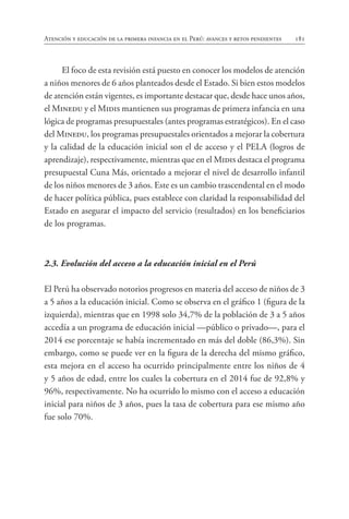 181
Atención y educación de la primera infancia en el Perú: avances y retos pendientes
El foco de esta revisión está puesto en conocer los modelos de atención
a niños menores de 6 años planteados desde el Estado. Si bien estos modelos
de atención están vigentes, es importante destacar que, desde hace unos años,
el Minedu y el Midis mantienen sus programas de primera infancia en una
lógica de programas presupuestales (antes programas estratégicos). En el caso
del Minedu, los programas presupuestales orientados a mejorar la cobertura
y la calidad de la educación inicial son el de acceso y el PELA (logros de
aprendizaje), respectivamente, mientras que en el Midis destaca el programa
presupuestal Cuna Más, orientado a mejorar el nivel de desarrollo infantil
de los niños menores de 3 años. Este es un cambio trascendental en el modo
de hacer política pública, pues establece con claridad la responsabilidad del
Estado en asegurar el impacto del servicio (resultados) en los beneficiarios
de los programas.
2.3. Evolución del acceso a la educación inicial en el Perú
El Perú ha observado notorios progresos en materia del acceso de niños de 3
a 5 años a la educación inicial. Como se observa en el gráfico 1 (figura de la
izquierda), mientras que en 1998 solo 34,7% de la población de 3 a 5 años
accedía a un programa de educación inicial —público o privado—, para el
2014 ese porcentaje se había incrementado en más del doble (86,3%). Sin
embargo, como se puede ver en la figura de la derecha del mismo gráfico,
esta mejora en el acceso ha ocurrido principalmente entre los niños de 4
y 5 años de edad, entre los cuales la cobertura en el 2014 fue de 92,8% y
96%, respectivamente. No ha ocurrido lo mismo con el acceso a educación
inicial para niños de 3 años, pues la tasa de cobertura para ese mismo año
fue solo 70%.
 