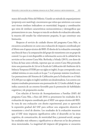 187
Atención y educación de la primera infancia en el Perú: avances y retos pendientes
marco del estudio Niños del Milenio. Usando un método de emparejamiento
(propensity score matching), encontraron que niños que asistieron a un wawa
wasi tienen similares indicadores en motricidad, lenguaje y coordinación
que otros de similares características socioeconómicas y demográficas que
permanecieron en casa. Aunque se trata de un diseño de evaluación adecuado,
la muestra del estudio fue relativamente pequeña, lo que constituye una
limitación.
Respecto al servicio de cuidado diurno del programa Cuna Más, se
encuentra actualmente en curso una evaluación de impacto coordinada por
el Midis con el apoyo técnico del BID. El diseño de la evaluación contempla
una línea de base y la comparación del grupo de tratamiento con un grupo de
control. Lo que sí está disponible es información acerca de la calidad de los
servicios en los centros Cuna Más. Berlinsky y Schady (2015), con datos de
la línea de base antes referida, reportan que un centro Cuna Más promedio
tiene una puntuación de 3,6 en la Escala de Calificación del Ambiente de la
InfanciaTemprana (ITERS por sus siglas en inglés), lo que corresponde a una
calidad mínima en una escala en la que 7 es el puntaje máximo (excelente).
Las puntuaciones del Sistema de Calificación para la Evaluación en el Aula
(CLASS por sus siglas en inglés) también son desalentadoras. Los centros con
mejores resultados presentaron una puntuación de 2,3 (mala calidad), lo que
indica ausencia de un entorno favorable para la promoción de habilidades
cognitivas y de preparación escolar.
Con relación al Servicio de Acompañamiento a Familias (SAF) del
programa Cuna Más, a fines del 2016 se presentaron los resultados de la
evaluación de impacto coordinada por el MEF con apoyo técnico del BID.
Se trata de una evaluación con diseño experimental, pues se aprovechó
la expansión gradual del SAF para utilizar una asignación aleatoria al
tratamiento a nivel de distrito. Los resultados de la evaluación muestran
que el SAF tiene impactos significativos sobre el desarrollo en las áreas
cognitiva, de comunicación, de motricidad fina y personal-social, aunque
los resultados más robustos y significativos se observan en las dos primeras
áreas mencionadas. La magnitud del impacto del programa se encuentra
 