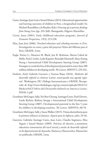 202 Gabriela Guerrero y Flavia Demarini
Cueto, Santiago; Juan León e Ismael Muñoz (2014). Educational opportunities
and learning outcomes of children in Peru: a longitudinal model. En
Michael Bourdillon y Jo Boyden (Eds.) Growing up in poverty: findings
from Young Lives (pp. 245-268). Basingstoke: Palgrave Macmillan.
Currie, Janet (2001). Early childhood education programs. Journal of
Economic Perspectives, 15(2), 213-238.
Díaz, Juan José (2006). Preschool education and schooling outcomes in Peru.
Investigación en curso y parte del proyecto Niños del Milenio para el
Perú, GRADE, Lima.
Engle, Patrice L.; Maureen M. Black, Jere R. Berhman, Meena Cabral de
Mello, Paul J. Getler, Lydia Kapiriri, Reinaldo Martorell, Mary Eming
Young e International Child Development Steering Group (2007).
Strategies to avoid the loss of developmental potential in more than 200
million children in developing world. The Lancet, 369(9557), 229-242.
Fiszbein, Ariel; Gabriela Guerrero y Vanessa Rojas (2016). Medición del
desarrollo infantil en América Latina: construyendo una agenda regio-
nal. Washington, DC: Diálogo Interamericano y GRADE. Recupe-
rado de http://www.thedialogue.org/wp-content/uploads/2016/12/
Medicio%CC%81n-del-Desarrollo-Infantil-en-America-Latina-
FINAL-1.pdf
Grantham-McGregor, Sally; Yin Bun Cheung, Santiago Cueto, Paul Glewwe,
Linda Richter, Barbara Strupp e International Child Development
Steering Group (2007). Developmental potential in the first 5 years
for children in developing countries. The Lancet, 369(9555), 60-70.
Grantham-McGregor, Sally y Susan Walker (2015). Visitas domiciliarias para
la primera infancia en Jamaica. Espacio para la Infancia, julio, 29-36.
Guerrero, Gabriela; Santiago Cueto, Juan León, Claudia Sugimaru, Elisa
Seguín e Ismael Muñoz (2009). Prácticas de docentes y promotoras
educativas comunitarias del nivel inicial y niveles de desarrollo infantil
en los departamentos de Ayacucho, Huánuco y Huancavelica. Manuscrito
no publicado, GRADE, Lima.
 