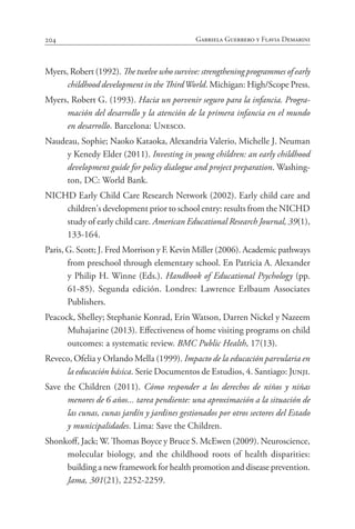 204 Gabriela Guerrero y Flavia Demarini
Myers, Robert (1992). The twelve who survive: strengthening programmes of early
childhood development in the ThirdWorld. Michigan: High/Scope Press.
Myers, Robert G. (1993). Hacia un porvenir seguro para la infancia. Progra-
mación del desarrollo y la atención de la primera infancia en el mundo
en desarrollo. Barcelona: Unesco.
Naudeau, Sophie; Naoko Kataoka, Alexandria Valerio, Michelle J. Neuman
y Kenedy Elder (2011). Investing in young children: an early childhood
development guide for policy dialogue and project preparation. Washing-
ton, DC: World Bank.
NICHD Early Child Care Research Network (2002). Early child care and
children's development prior to school entry: results from the NICHD
study of early child care. American Educational Research Journal, 39(1),
133-164.
Paris, G. Scott; J. Fred Morrison y F. Kevin Miller (2006). Academic pathways
from preschool through elementary school. En Patricia A. Alexander
y Philip H. Winne (Eds.). Handbook of Educational Psychology (pp.
61-85). Segunda edición. Londres: Lawrence Erlbaum Associates
Publishers.
Peacock, Shelley; Stephanie Konrad, Erin Watson, Darren Nickel y Nazeem
Muhajarine (2013). Effectiveness of home visiting programs on child
outcomes: a systematic review. BMC Public Health, 17(13).
Reveco, Ofelia y Orlando Mella (1999). Impacto de la educación parvularia en
la educación básica. Serie Documentos de Estudios, 4. Santiago: Junji.
Save the Children (2011). Cómo responder a los derechos de niños y niñas
menores de 6 años... tarea pendiente: una aproximación a la situación de
las cunas, cunas jardín y jardines gestionados por otros sectores del Estado
y municipalidades. Lima: Save the Children.
Shonkoff, Jack; W. Thomas Boyce y Bruce S. McEwen (2009). Neuroscience,
molecular biology, and the childhood roots of health disparities:
building a new framework for health promotion and disease prevention.
Jama, 301(21), 2252-2259.
 