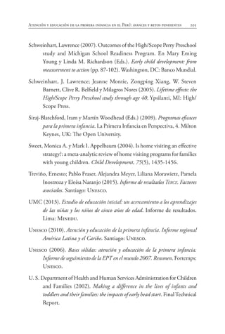 205
Atención y educación de la primera infancia en el Perú: avances y retos pendientes
Schweinhart, Lawrence (2007). Outcomes of the High/Scope Perry Preschool
study and Michigan School Readiness Program. En Mary Eming
Young y Linda M. Richardson (Eds.). Early child development: from
measurement to action (pp. 87-102). Washington, DC: Banco Mundial.
Schweinhart, J. Lawrence; Jeanne Montie, Zongping Xiang, W. Steven
Barnett, Clive R. Belfield y Milagros Nores (2005). Lifetime effects: the
High/Scope Perry Preschool study through age 40. Ypsilanti, MI: High/
Scope Press.
Siraj-Blatchford, Iram y Martín Woodhead (Eds.) (2009). Programas eficaces
para la primera infancia. La Primera Infancia en Perspectiva, 4. Milton
Keynes, UK: The Open University.
Sweet, Monica A. y Mark I. Appelbaum (2004). Is home visiting an effective
strategy?: a meta-analytic review of home visiting programs for families
with young children. Child Development, 75(5), 1435-1456.
Treviño, Ernesto; Pablo Fraser, Alejandra Meyer, Liliana Morawietz, Pamela
Inostroza y Eloísa Naranjo (2015). Informe de resultadosTerce. Factores
asociados. Santiago: Unesco.
UMC (2013). Estudio de educación inicial: un acercamiento a los aprendizajes
de las niñas y los niños de cinco años de edad. Informe de resultados.
Lima: Minedu.
Unesco (2010). Atención y educación de la primera infancia. Informe regional
América Latina y el Caribe. Santiago: Unesco.
Unesco (2006). Bases sólidas: atención y educación de la primera infancia.
Informe de seguimiento de la EPT en el mundo 2007. Resumen. Fortemps:
Unesco.
U. S. Department of Health and Human Services Administration for Children
and Families (2002). Making a difference in the lives of infants and
toddlers and their families: the impacts of early head start. FinalTechnical
Report.
 