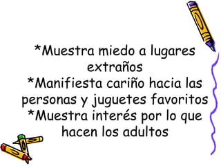 *Muestra miedo a lugares extraños *Manifiesta cariño hacia las personas y juguetes favoritos *Muestra interés por lo que hacen los adultos 