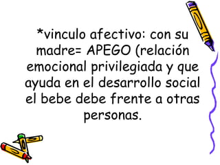 *vinculo afectivo: con su madre= APEGO (relación emocional privilegiada y que ayuda en el desarrollo social el bebe debe frente a otras personas. 
