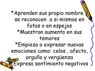 *Aprenden sus propio nombre y se reconocen  a si mismos en fotos o en espejos *Muestran aumento en sus temores *Empieza a expresar nuevas emociones como: celos , afecto, orgullo y vergüenza *Expresa sentimiento negativos 