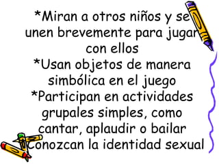*Miran a otros niños y se unen brevemente para jugar con ellos *Usan objetos de manera simbólica en el juego *Participan en actividades grupales simples, como cantar, aplaudir o bailar *Conozcan la identidad sexual 