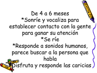 De 4 a 6 meses *Sonríe y vocaliza para establecer contacto con la gente para ganar su atención *Se ríe *Responde a sonidos humanos, parece buscar a la persona que habla *Disfruta y responde las caricias 