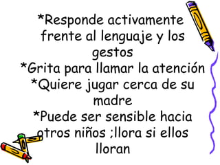 *Responde activamente  frente al lenguaje y los gestos *Grita para llamar la atención *Quiere jugar cerca de su madre *Puede ser sensible hacia otros niños ;llora si ellos lloran 