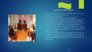 AUDIENCIA PRELIMINAR :
 Será en forma oral, privada y presidida por el Juez de
Sustanciación, Mediación y Ejecución
 -La asistencia es obligatoria.
 No se admitirá la oposición de cuestiones previas.
 Si el demandante no asiste se considerará desistido del
procedimiento. Se dicta Sentencia Oral y se reduce a un Acta.
 El demandante puede apelar a dos efectos por ante el Tribunal
Superior del Trabajo dentro de los 5 días hábiles siguientes.
 El Tribunal del Trabajo competente decide oral y previa
de parte después de los 5 días hábiles contados a partir del
recibo del expediente, confirmando o no la sentencia de
Instancia o revocarla
 El Juez debe mediar y conciliar las posiciones de las partes, con
el objeto de poner fin a la controversia, de ser positiva la
mediación, concluye el proceso mediante sentencia oral, sino
debe resolver(despacho saneador) en forma oral todos los
que detecte.
Art. 129 al
134 LOPT
 